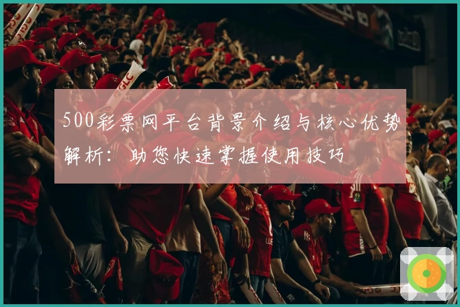 500彩票网平台背景介绍与核心优势解析：助您快速掌握使用技巧