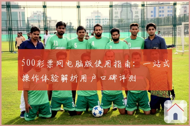 500彩票网电脑版使用指南：一站式操作体验解析用户口碑评测