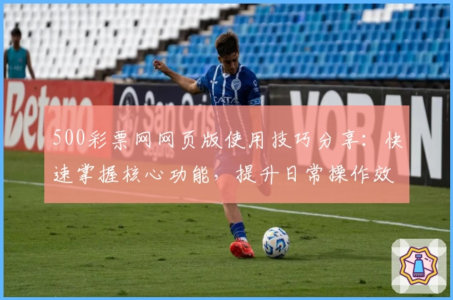 500彩票网网页版使用技巧分享：快速掌握核心功能，提升日常操作效率