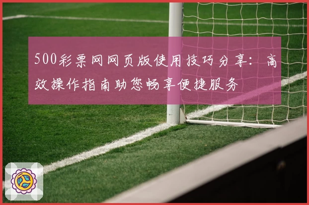 500彩票网网页版使用技巧分享：高效操作指南助您畅享便捷服务