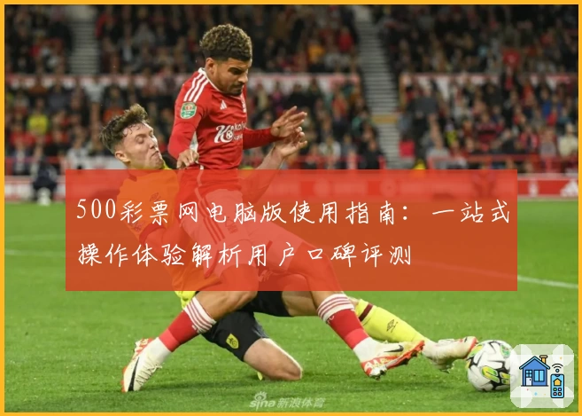 500彩票网电脑版使用指南：一站式操作体验解析用户口碑评测