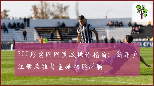 500彩票网网页版操作指南：新用户注册流程与基础功能详解