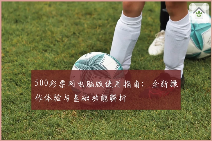 500彩票网电脑版使用指南：全新操作体验与基础功能解析