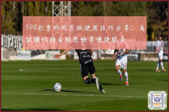 500彩票网网页版使用技巧分享：高效操作指南助您畅享便捷服务